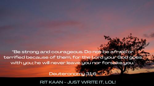 Be strong and courageous. Do not be afraid or terrified because of them for the Lord your God goes with you he will never leave you nor forsake you.  Deuteronomy 316.png