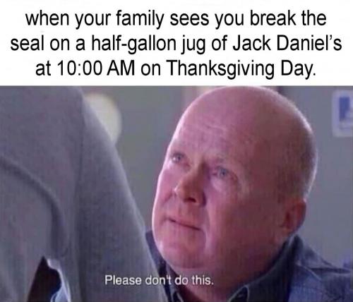 when your family sees you break the seal on a jug of Jack Daniels at 10 AM on Thanksgiving Day