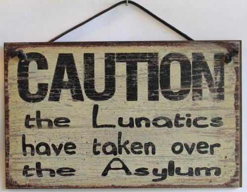 Caution the lunatics have taken over the asylum