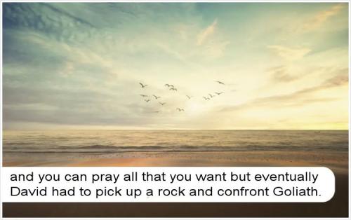 and you can pray all that you want but eventually David had to pick up a rock and confront Goliath