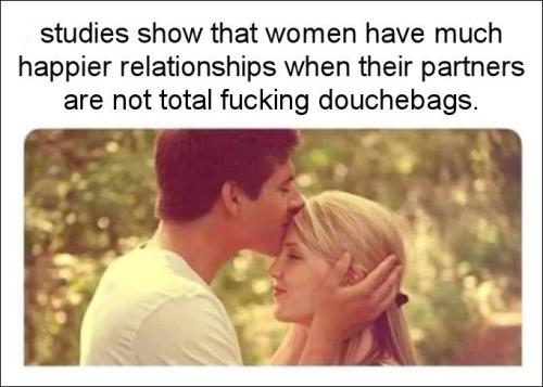 studies show that women have much happier relationships when their partners are not total fucking douchebags