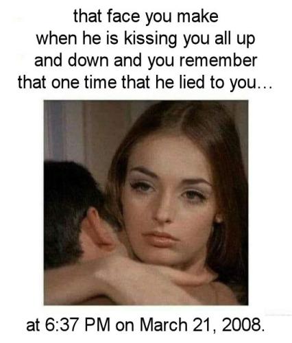 that face you make when he is kissing you all up and down and you remember that one time that he lied to you