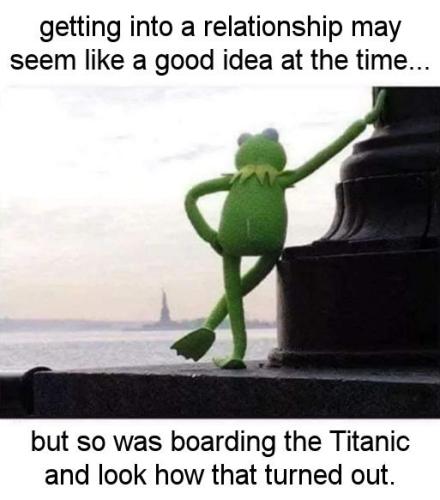 getting into a relationship may seem like a good idea at the time but so was boarding the Titanic and look how that turned out