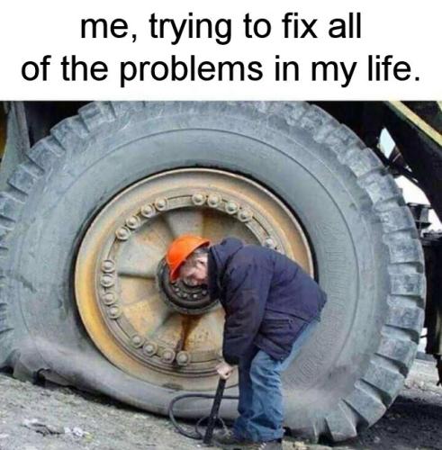 me trying to fix all of the problems in my life