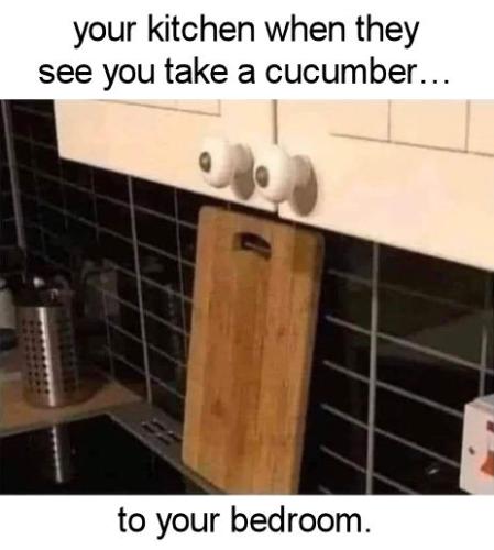 your kitchen when they see you take a cuccumber to your bedroom