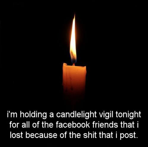 im holding a candlelight vigil tonight for all of the facebook friends that i lost because of the shit that i post