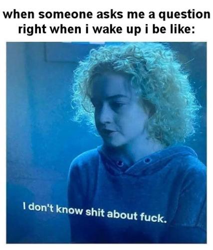 when someone asks me a question right when i wake up i be like