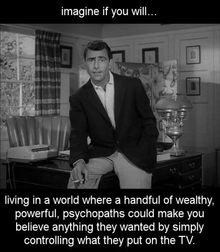 living in a world where a handful of wealthy powerful psychopaths could make you believe anything they wanted by simply controlling what they put on the TV