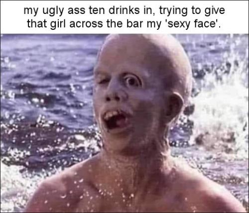 my ugly ass ten drinks in trying to give that girl across the bar my sexy face