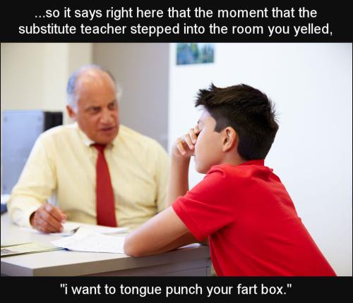 so it says right here that the moment that that substitute teacher stepped into the room you yelled i want to tongue punch your fart box