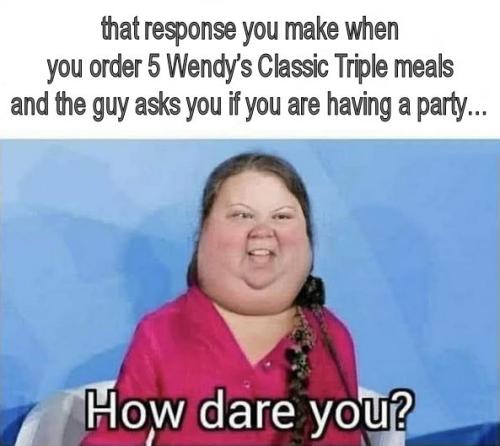 that response you make when you order 5 Wendys Classic Triple meals and the guy asks you if you are having a party