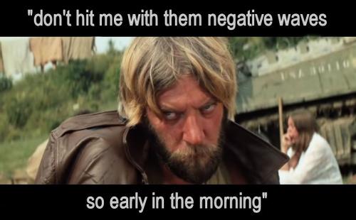 dont hit me with them negative waves so early in the morning