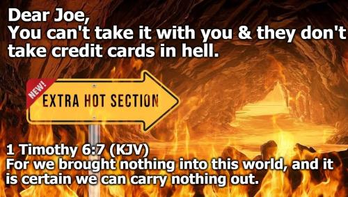 Dear Joe You can't take it with you and they don't take credit cards in hell.