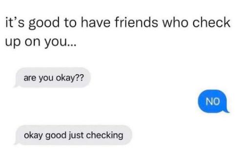 its good that you have friends that checkup on you