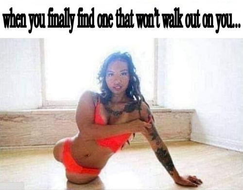 when you finally find one that wont walk out on you