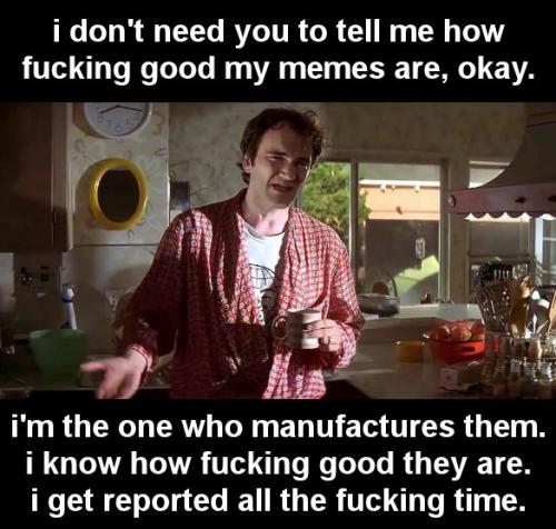 i dont need you to tell me how fucking good my memes are